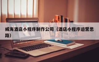 潜江威海酒店小程序制作公司（酒店小程序运营思路）